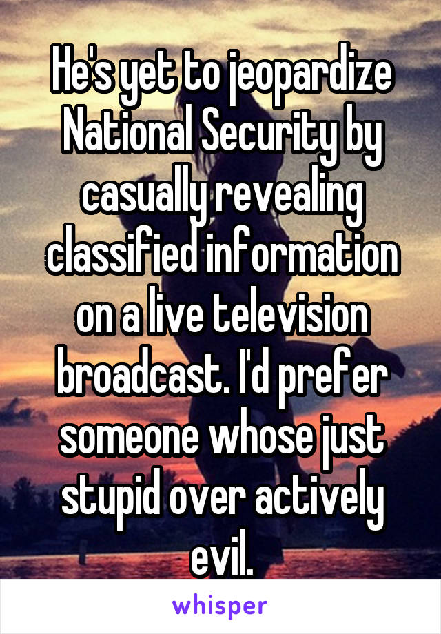 He's yet to jeopardize National Security by casually revealing classified information on a live television broadcast. I'd prefer someone whose just stupid over actively evil.