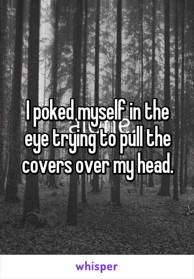 I poked myself in the eye trying to pull the covers over my head.