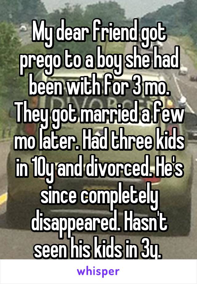 My dear friend got prego to a boy she had been with for 3 mo. They got married a few mo later. Had three kids in 10y and divorced. He's since completely disappeared. Hasn't seen his kids in 3y. 