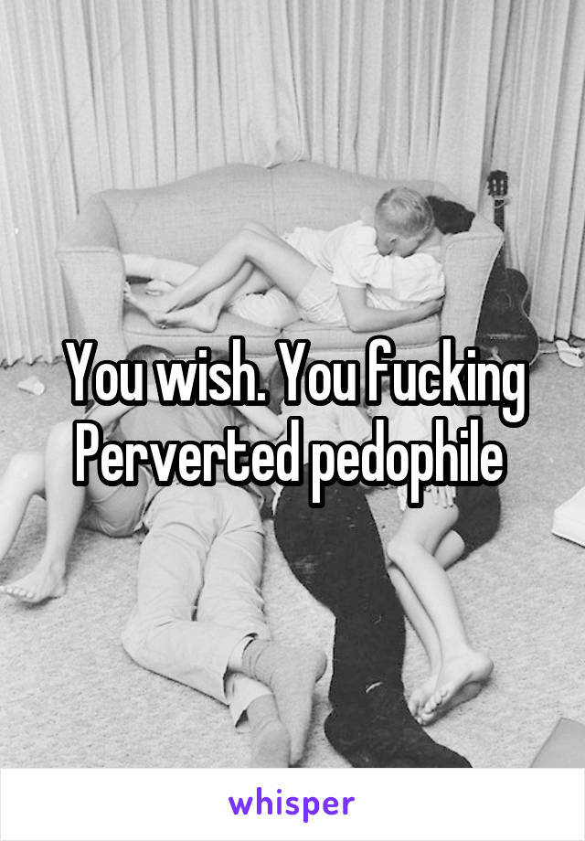 You wish. You fucking Perverted pedophile 