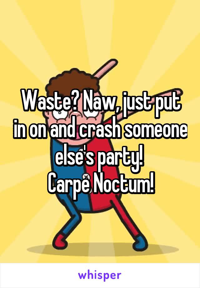 Waste? Naw, just put in on and crash someone else's party! 
Carpe Noctum!
