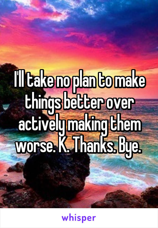 I'll take no plan to make things better over actively making them worse. K. Thanks. Bye. 