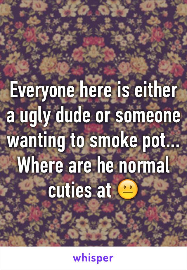 Everyone here is either a ugly dude or someone wanting to smoke pot... Where are he normal cuties at 😐