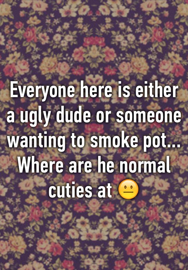 Everyone here is either a ugly dude or someone wanting to smoke pot... Where are he normal cuties at 😐