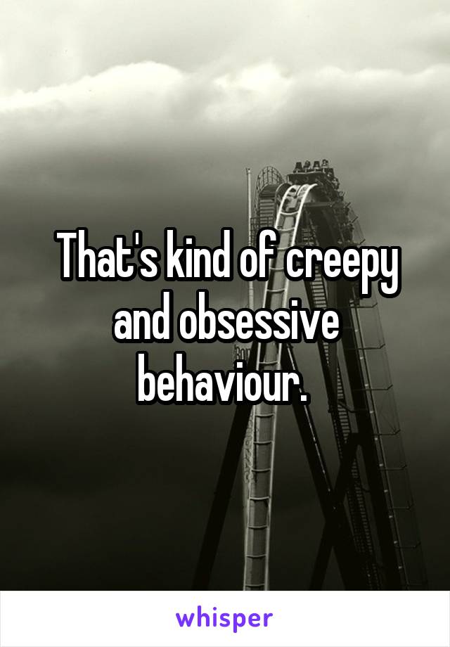 That's kind of creepy and obsessive behaviour. 