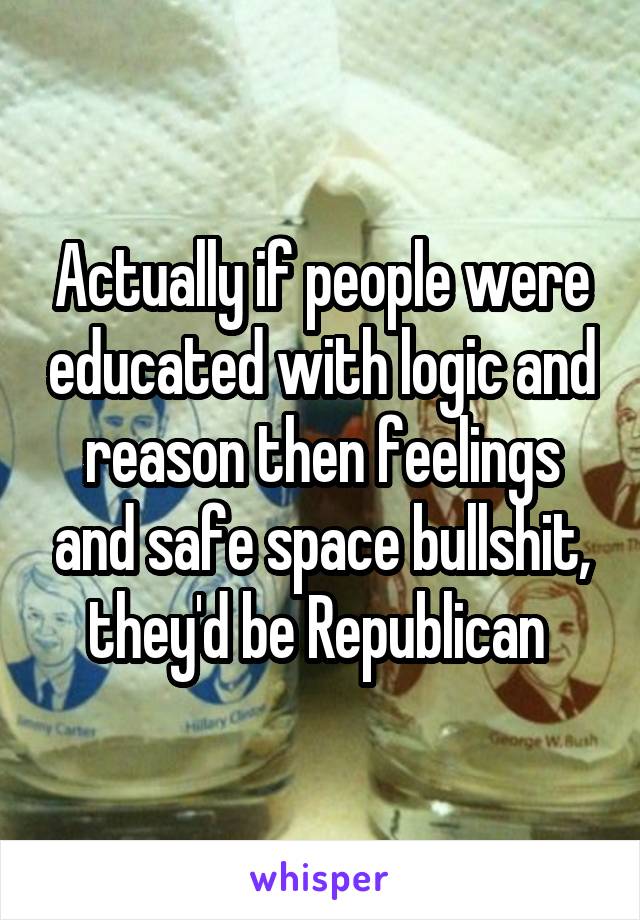 Actually if people were educated with logic and reason then feelings and safe space bullshit, they'd be Republican 