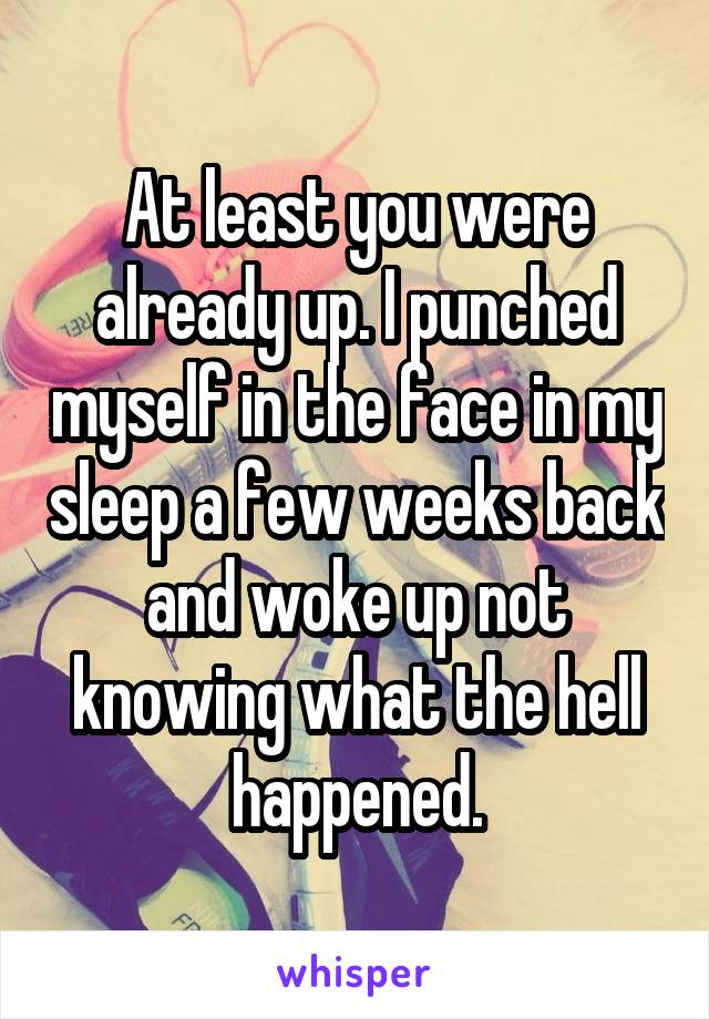 At least you were already up. I punched myself in the face in my sleep a few weeks back and woke up not knowing what the hell happened.