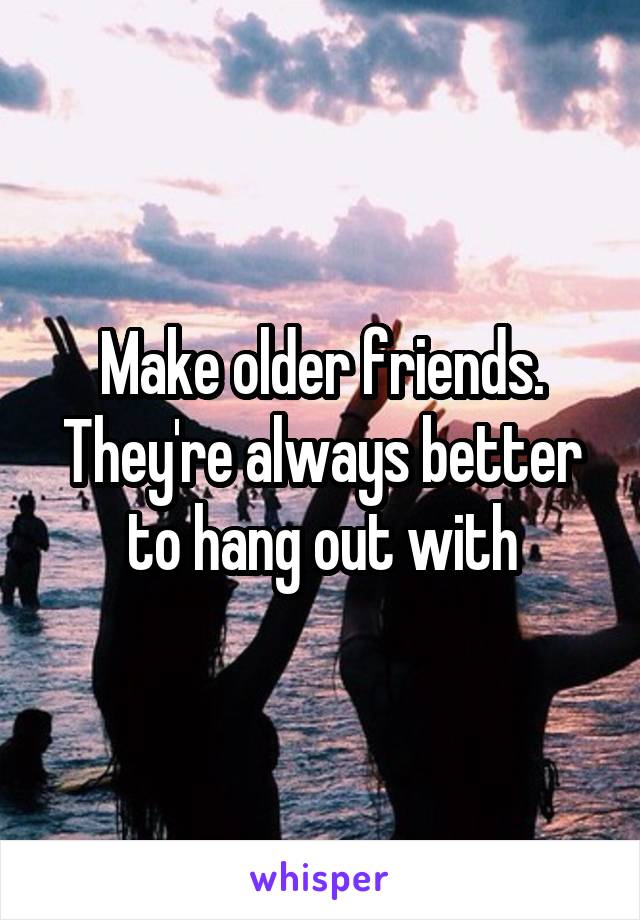 Make older friends. They're always better to hang out with