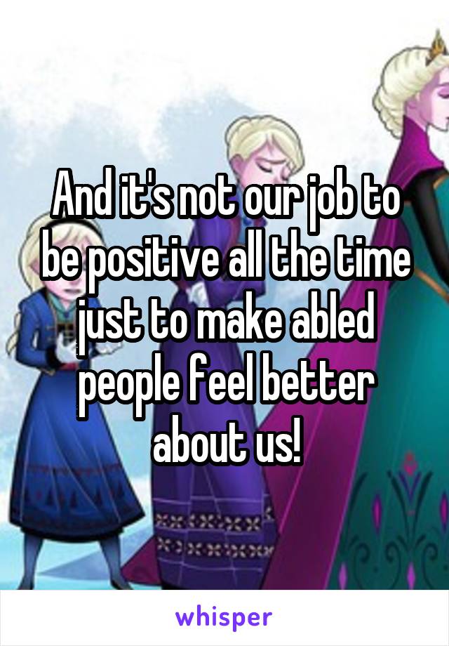 And it's not our job to be positive all the time just to make abled people feel better about us!