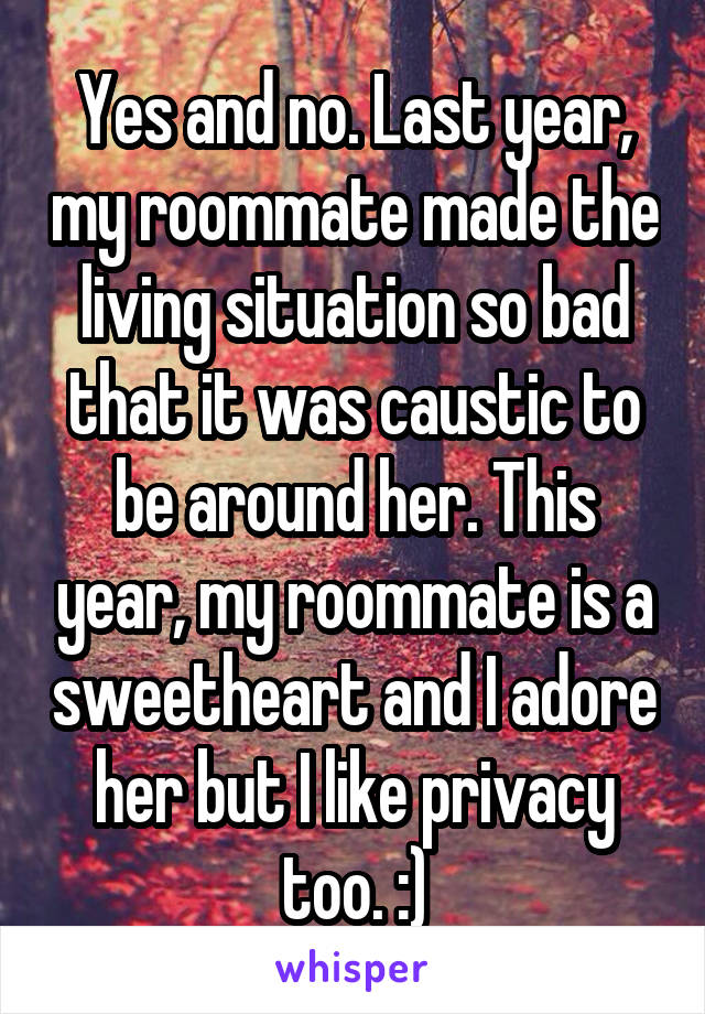 Yes and no. Last year, my roommate made the living situation so bad that it was caustic to be around her. This year, my roommate is a sweetheart and I adore her but I like privacy too. :)