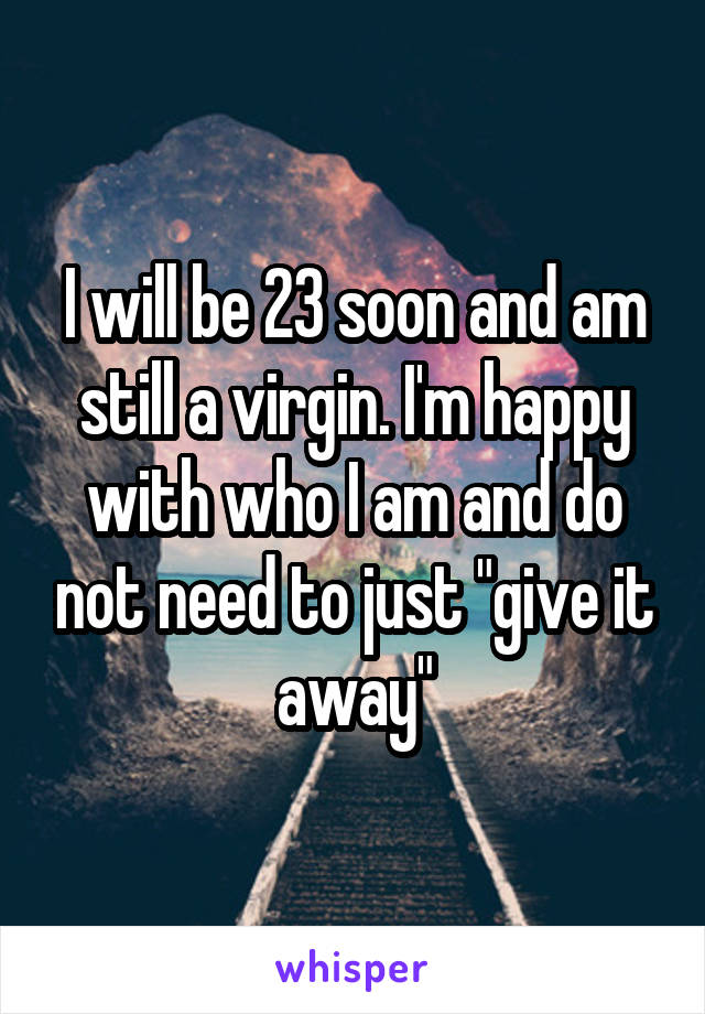 I will be 23 soon and am still a virgin. I'm happy with who I am and do not need to just "give it away"