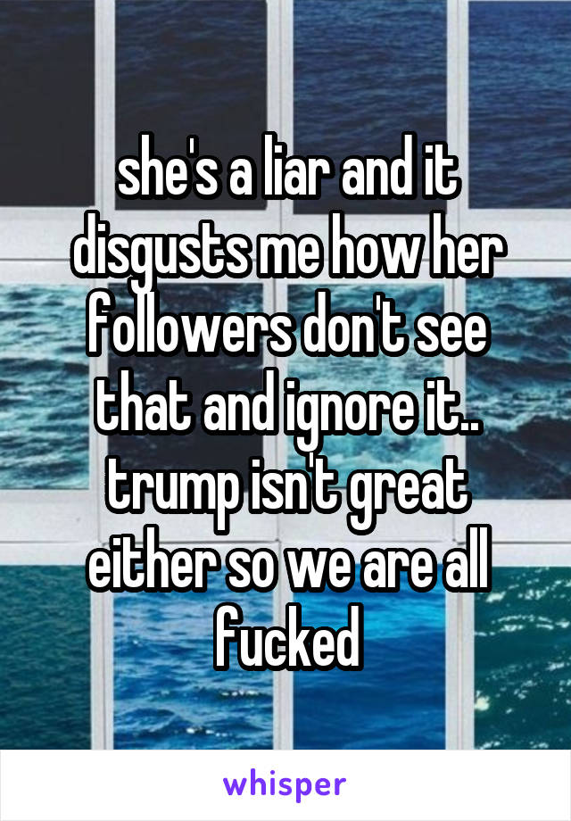 she's a liar and it disgusts me how her followers don't see that and ignore it.. trump isn't great either so we are all fucked