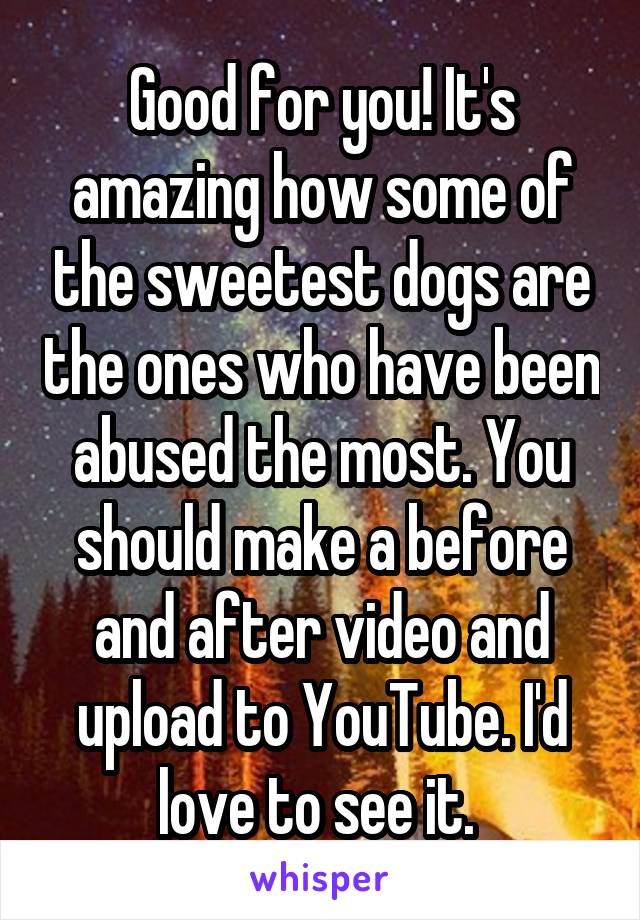 Good for you! It's amazing how some of the sweetest dogs are the ones who have been abused the most. You should make a before and after video and upload to YouTube. I'd love to see it. 
