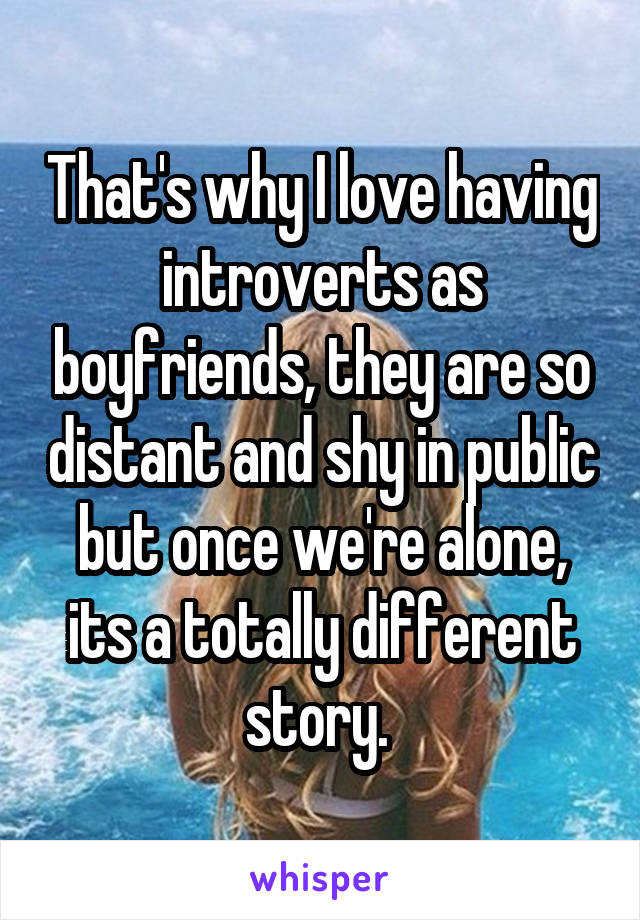 That's why I love having introverts as boyfriends, they are so distant and shy in public but once we're alone, its a totally different story. 
