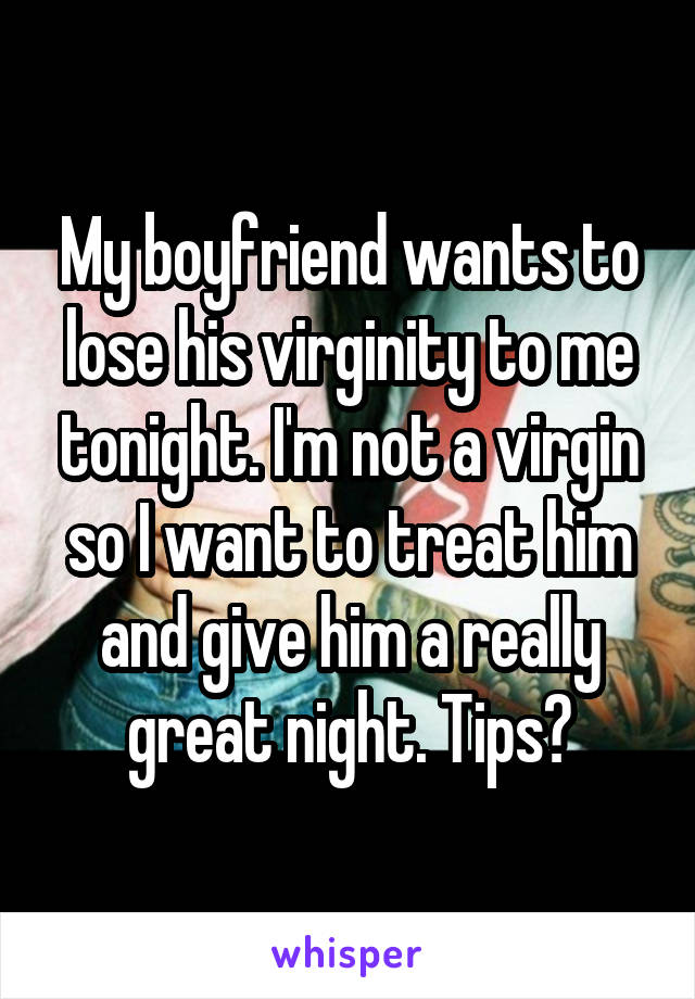 My boyfriend wants to lose his virginity to me tonight. I'm not a virgin so I want to treat him and give him a really great night. Tips?