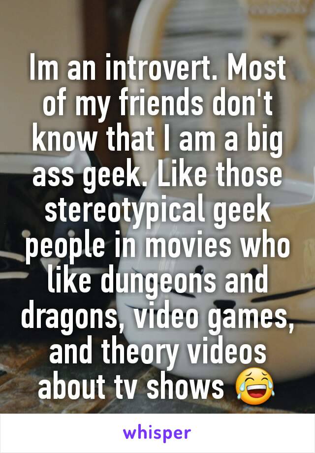 Im an introvert. Most of my friends don't know that I am a big ass geek. Like those stereotypical geek people in movies who like dungeons and dragons, video games, and theory videos about tv shows 😂