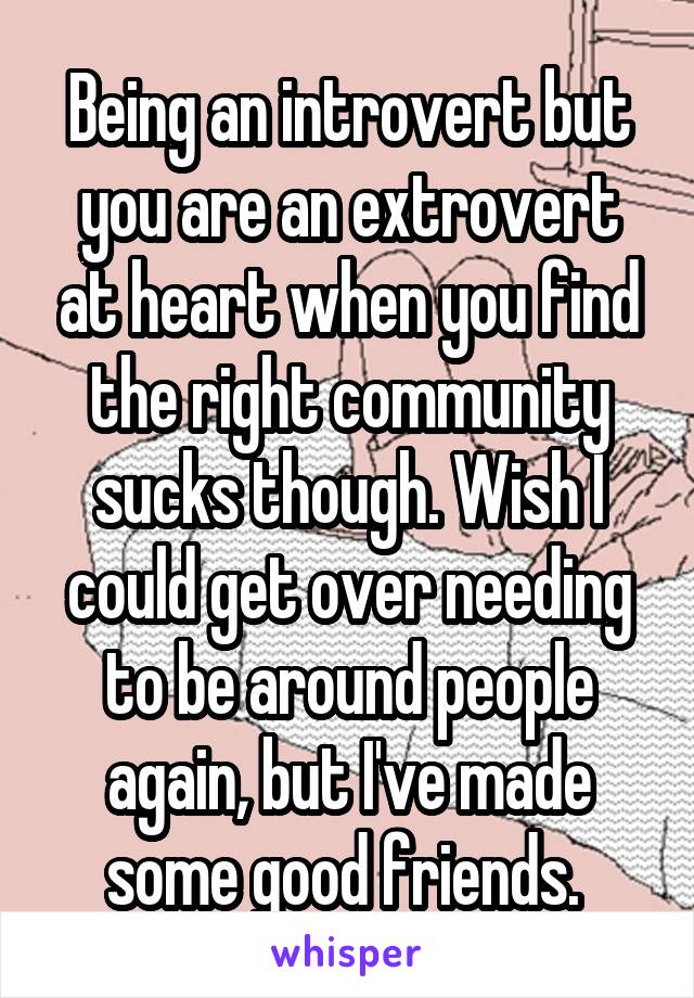 Being an introvert but you are an extrovert at heart when you find the right community sucks though. Wish I could get over needing to be around people again, but I've made some good friends. 
