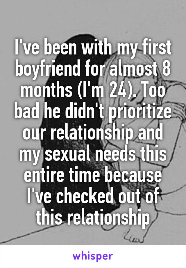 I've been with my first boyfriend for almost 8 months (I'm 24). Too bad he didn't prioritize our relationship and my sexual needs this entire time because I've checked out of this relationship