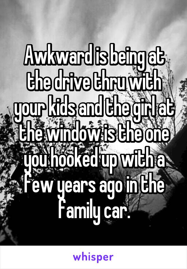 Awkward is being at the drive thru with your kids and the girl at the window is the one you hooked up with a few years ago in the family car.