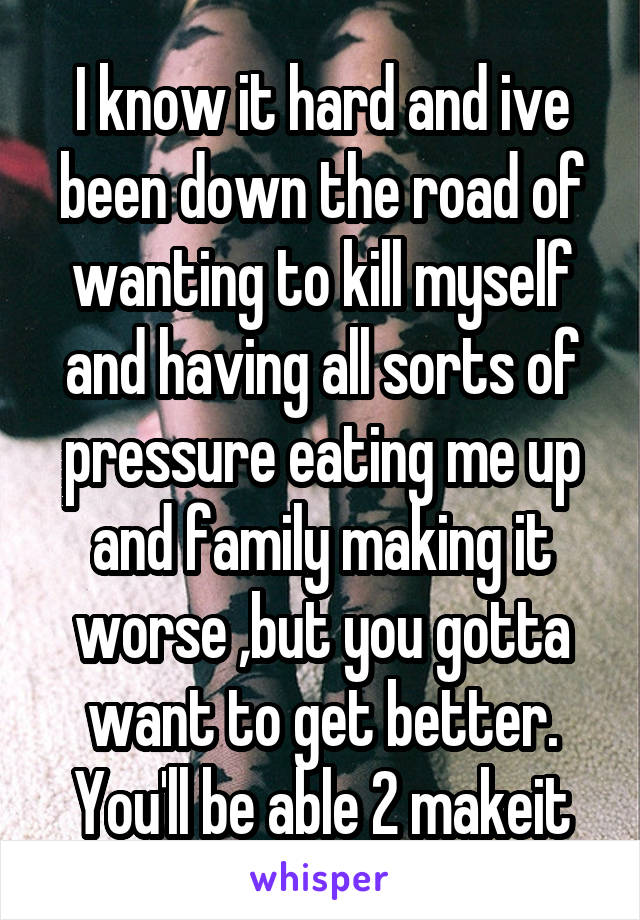 I know it hard and ive been down the road of wanting to kill myself and having all sorts of pressure eating me up and family making it worse ,but you gotta want to get better. You'll be able 2 makeit