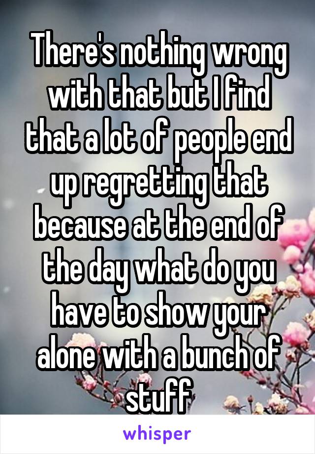 There's nothing wrong with that but I find that a lot of people end up regretting that because at the end of the day what do you have to show your alone with a bunch of stuff