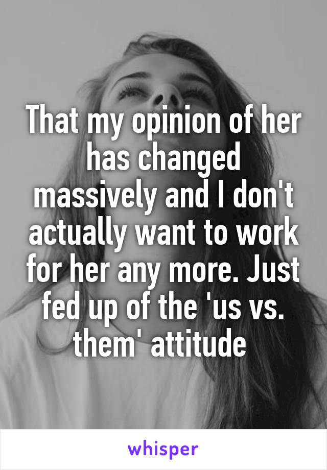 That my opinion of her has changed massively and I don't actually want to work for her any more. Just fed up of the 'us vs. them' attitude 
