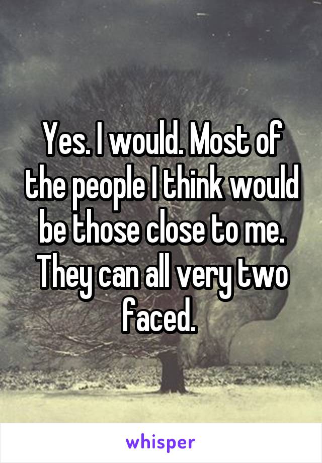 Yes. I would. Most of the people I think would be those close to me. They can all very two faced. 