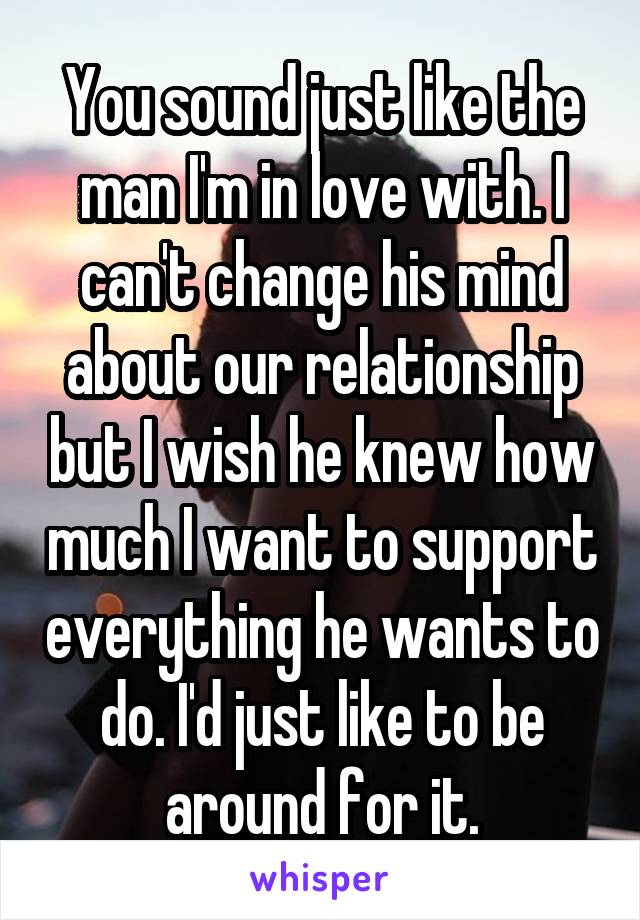 You sound just like the man I'm in love with. I can't change his mind about our relationship but I wish he knew how much I want to support everything he wants to do. I'd just like to be around for it.
