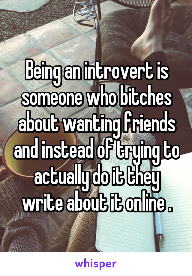 Being an introvert is someone who bitches about wanting friends and instead of trying to actually do it they write about it online .