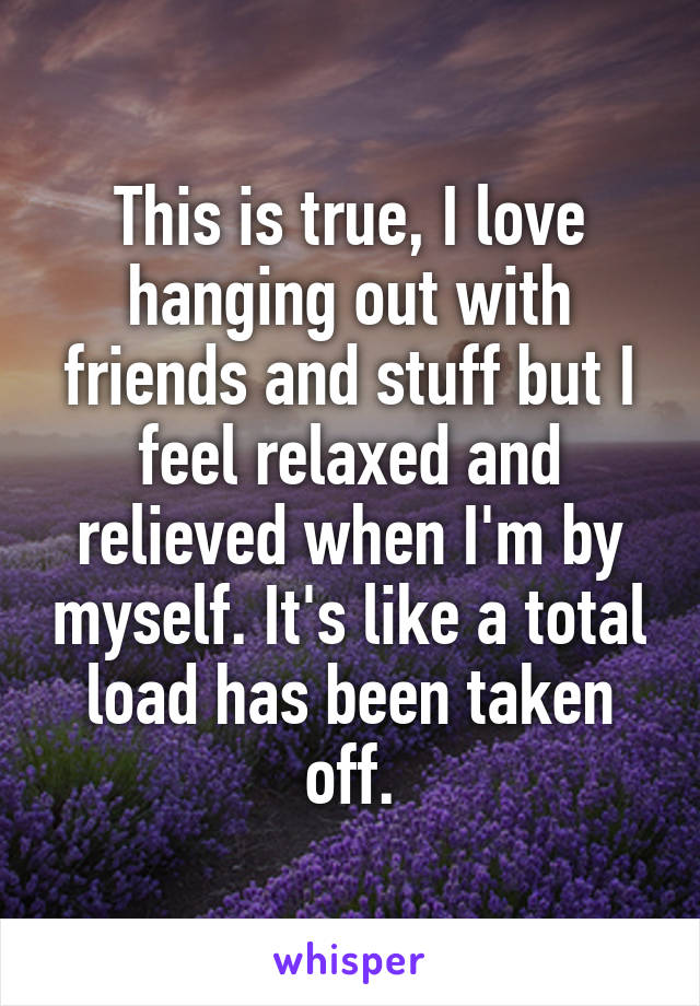 This is true, I love hanging out with friends and stuff but I feel relaxed and relieved when I'm by myself. It's like a total load has been taken off.