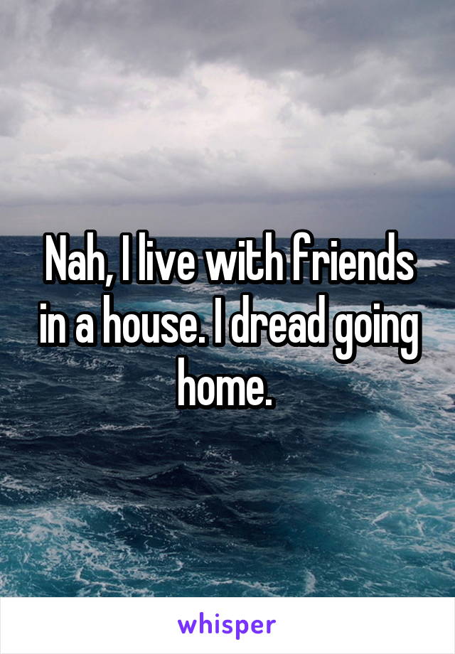 Nah, I live with friends in a house. I dread going home. 