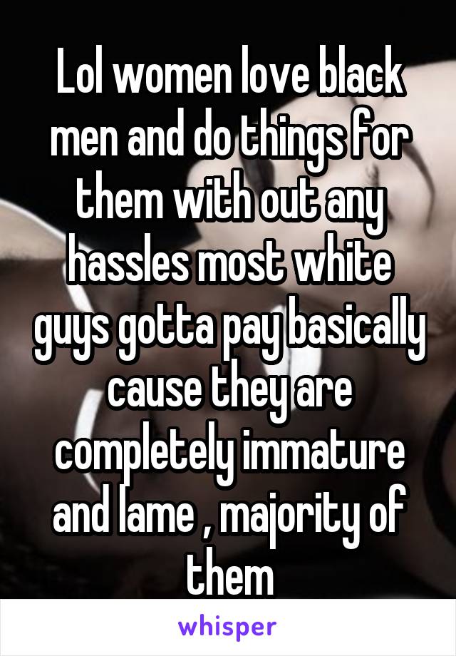 Lol women love black men and do things for them with out any hassles most white guys gotta pay basically cause they are completely immature and lame , majority of them