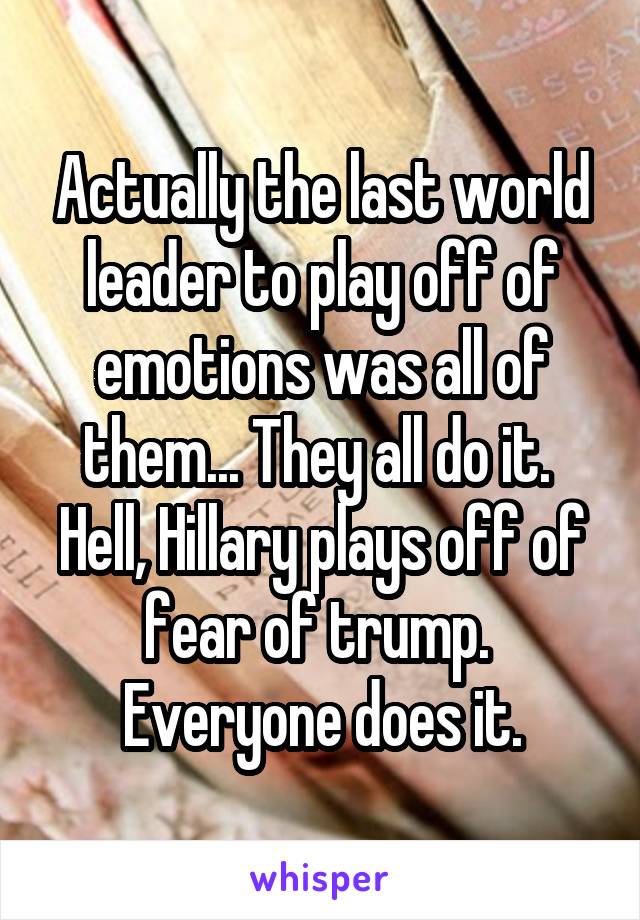 Actually the last world leader to play off of emotions was all of them... They all do it.  Hell, Hillary plays off of fear of trump.  Everyone does it.