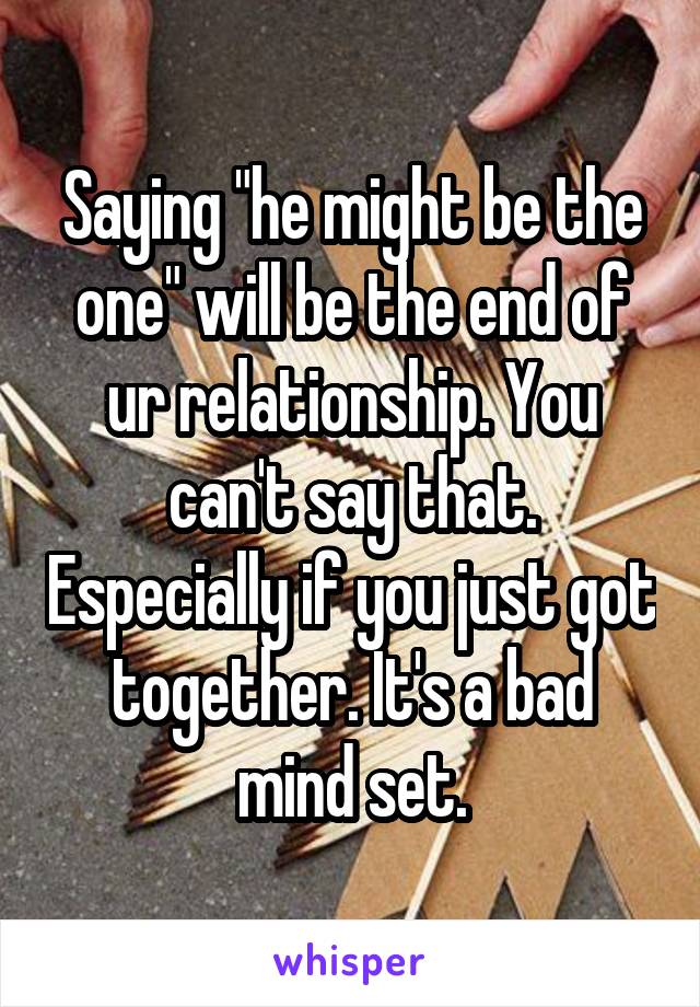 Saying "he might be the one" will be the end of ur relationship. You can't say that. Especially if you just got together. It's a bad mind set.