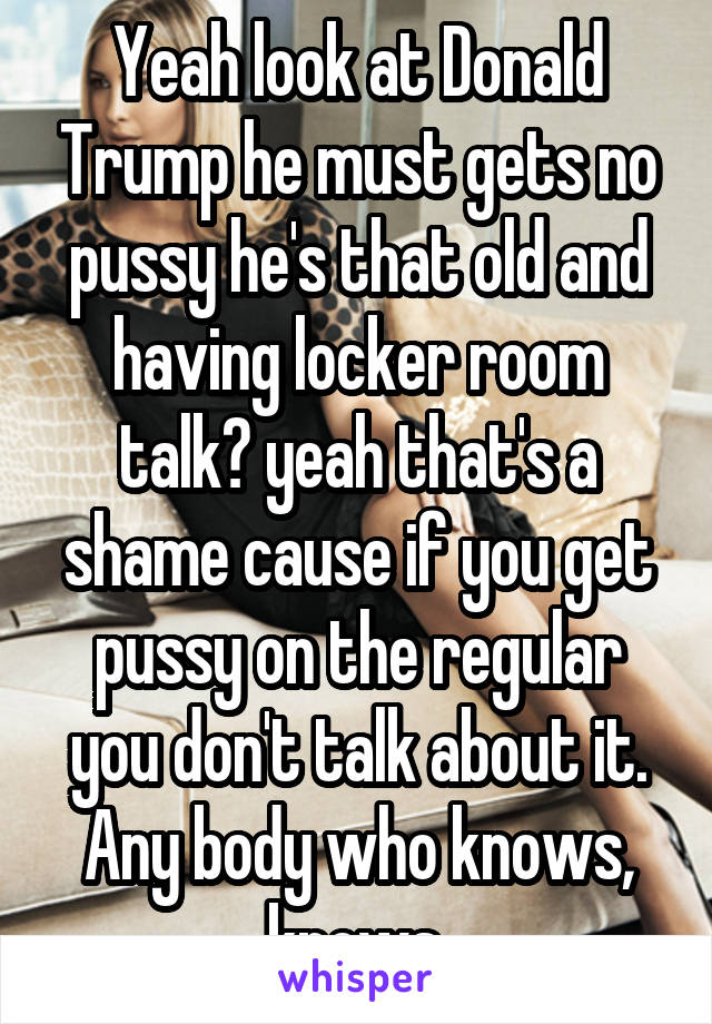 Yeah look at Donald Trump he must gets no pussy he's that old and having locker room talk? yeah that's a shame cause if you get pussy on the regular you don't talk about it. Any body who knows, knows.