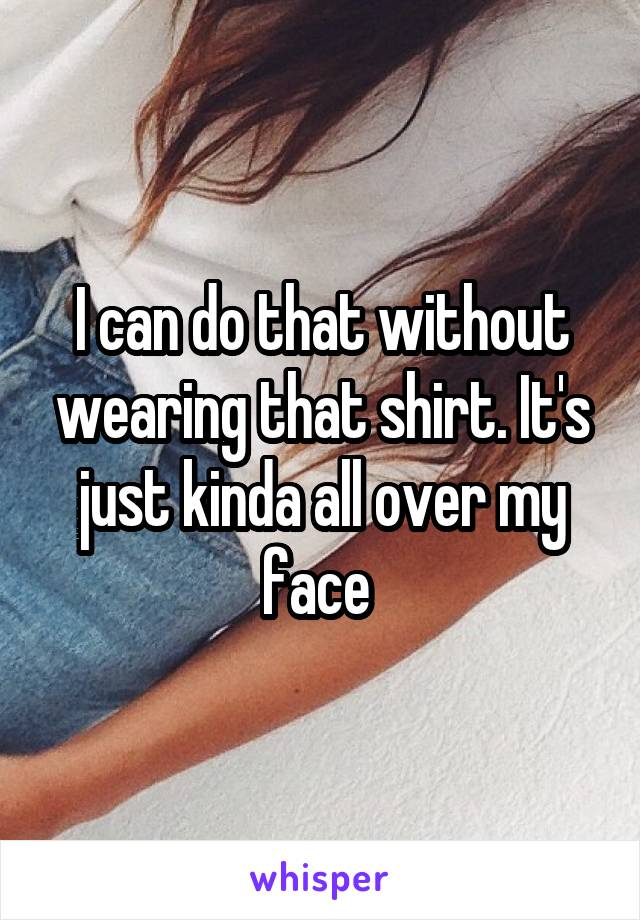 I can do that without wearing that shirt. It's just kinda all over my face 