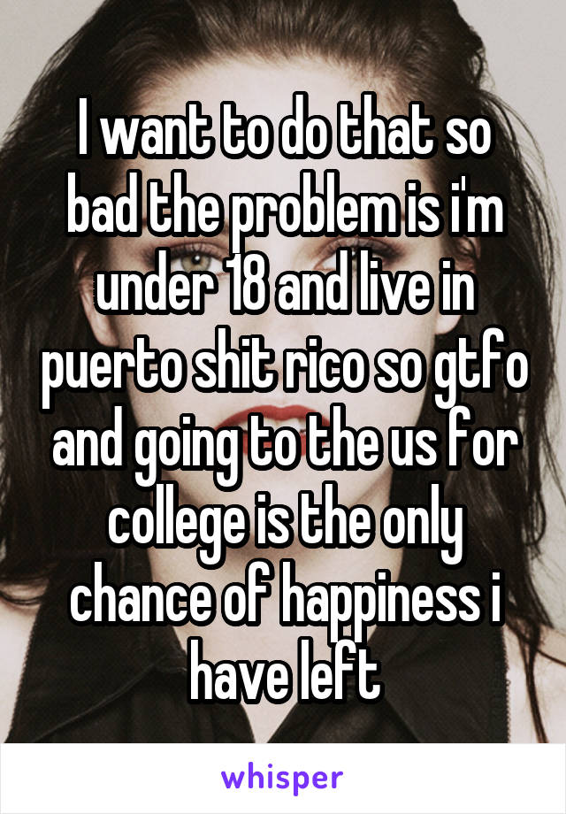 I want to do that so bad the problem is i'm under 18 and live in puerto shit rico so gtfo and going to the us for college is the only chance of happiness i have left