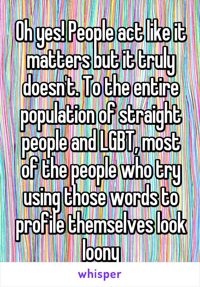 Oh yes! People act like it matters but it truly doesn't. To the entire population of straight people and LGBT, most of the people who try using those words to profile themselves look loony