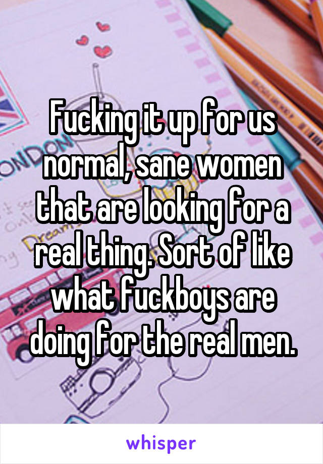 Fucking it up for us normal, sane women that are looking for a real thing. Sort of like what fuckboys are doing for the real men.
