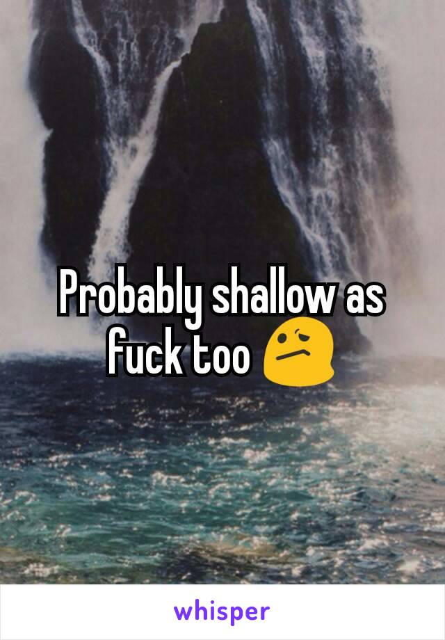 Probably shallow as fuck too 😕