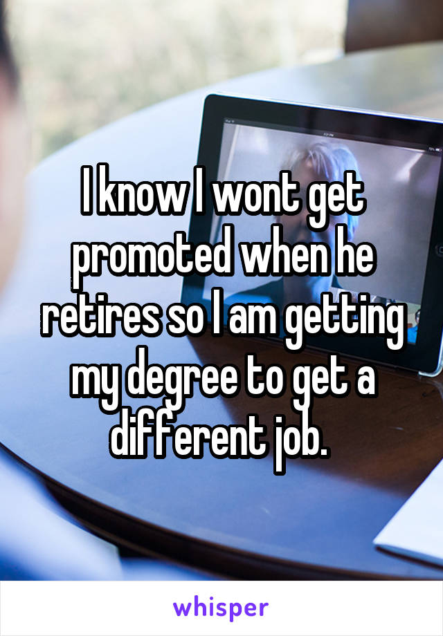 I know I wont get promoted when he retires so I am getting my degree to get a different job. 