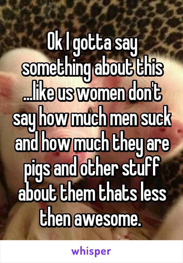 Ok I gotta say something about this ...like us women don't say how much men suck and how much they are pigs and other stuff about them thats less then awesome. 