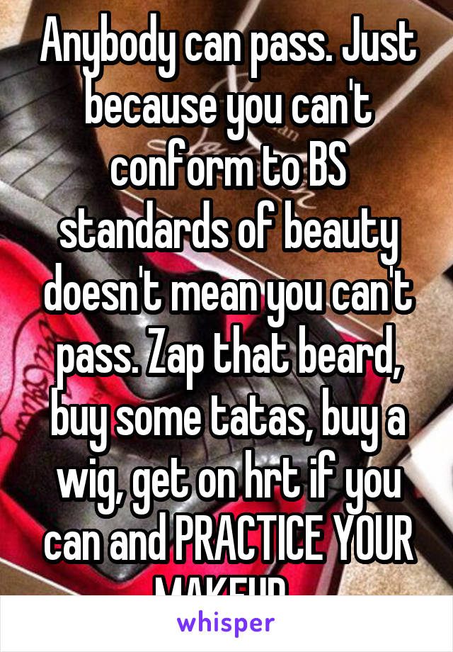 Anybody can pass. Just because you can't conform to BS standards of beauty doesn't mean you can't pass. Zap that beard, buy some tatas, buy a wig, get on hrt if you can and PRACTICE YOUR MAKEUP. 