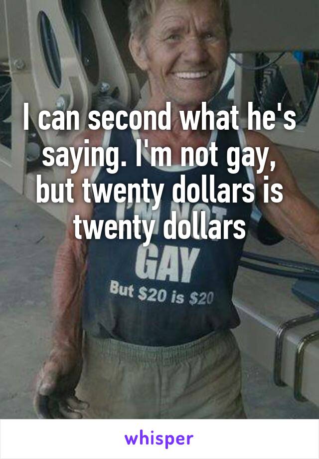 I can second what he's saying. I'm not gay, but twenty dollars is twenty dollars


