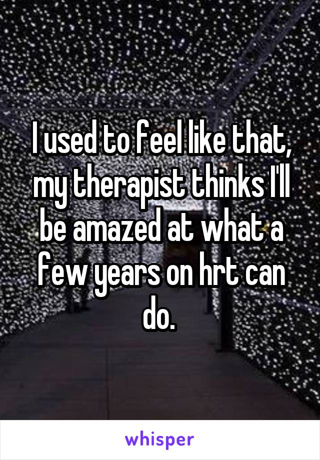 I used to feel like that, my therapist thinks I'll be amazed at what a few years on hrt can do. 