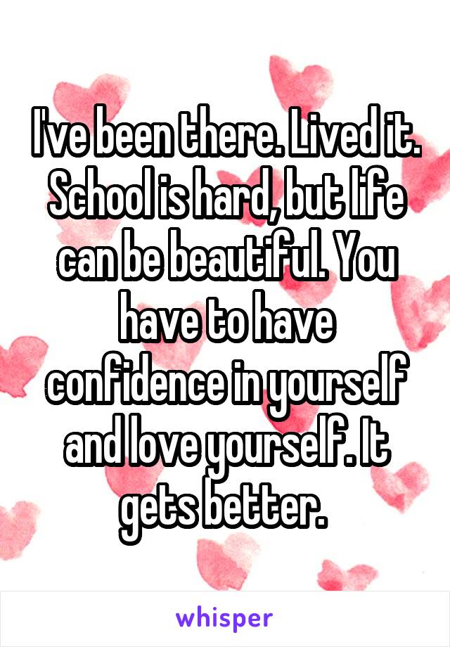 I've been there. Lived it. School is hard, but life can be beautiful. You have to have confidence in yourself and love yourself. It gets better. 