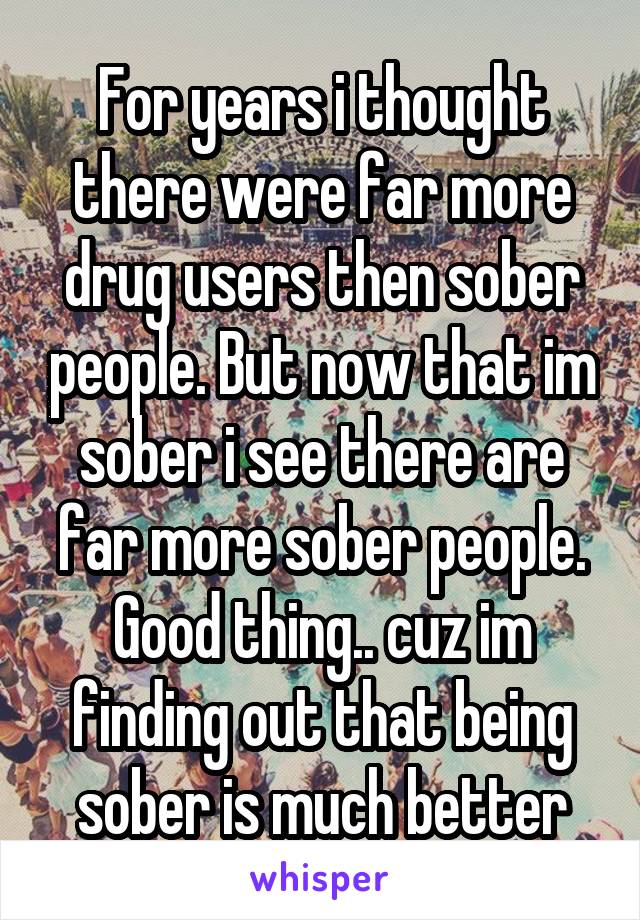 For years i thought there were far more drug users then sober people. But now that im sober i see there are far more sober people. Good thing.. cuz im finding out that being sober is much better