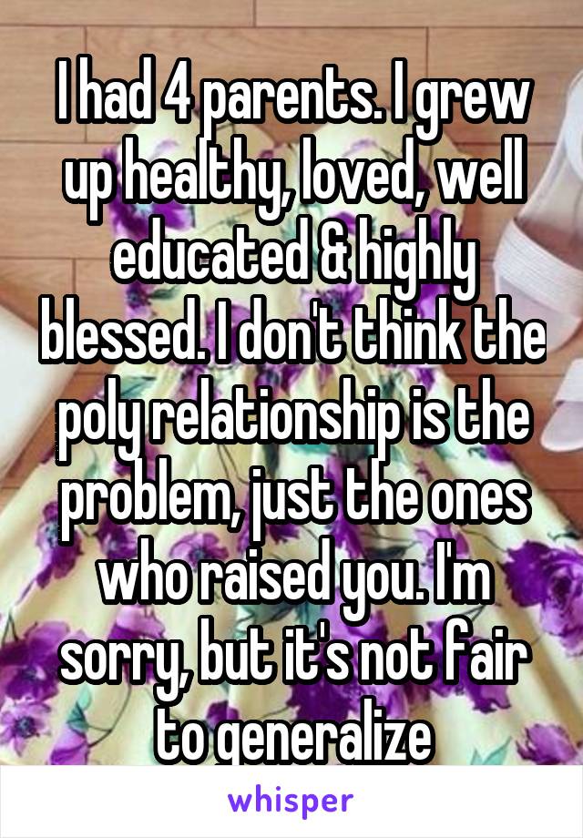 I had 4 parents. I grew up healthy, loved, well educated & highly blessed. I don't think the poly relationship is the problem, just the ones who raised you. I'm sorry, but it's not fair to generalize