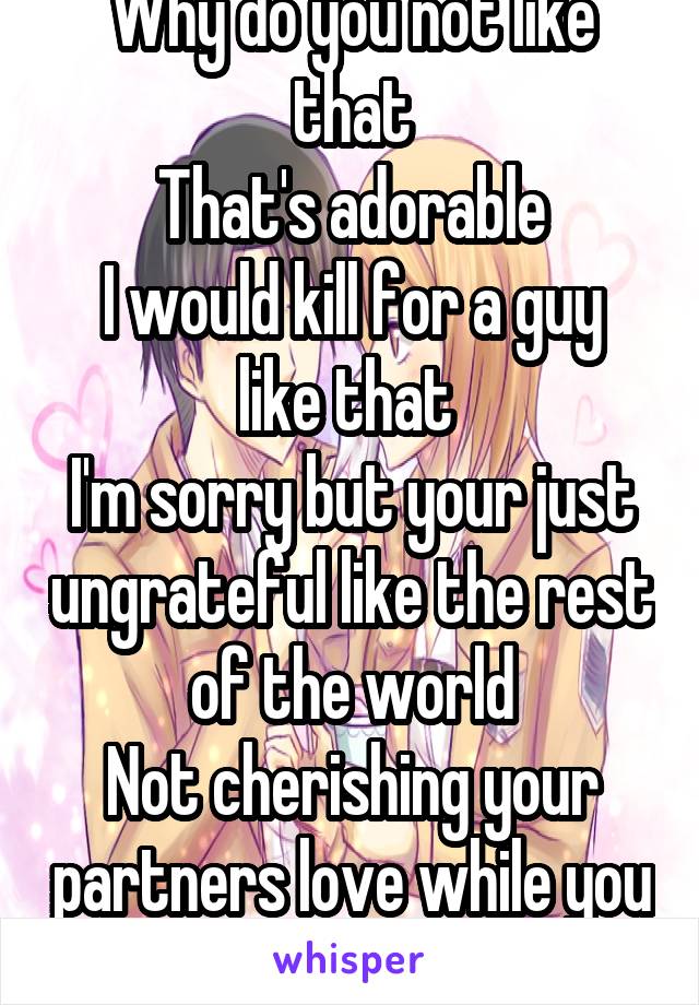 Why do you not like that
That's adorable
I would kill for a guy like that 
I'm sorry but your just ungrateful like the rest of the world
Not cherishing your partners love while you have it