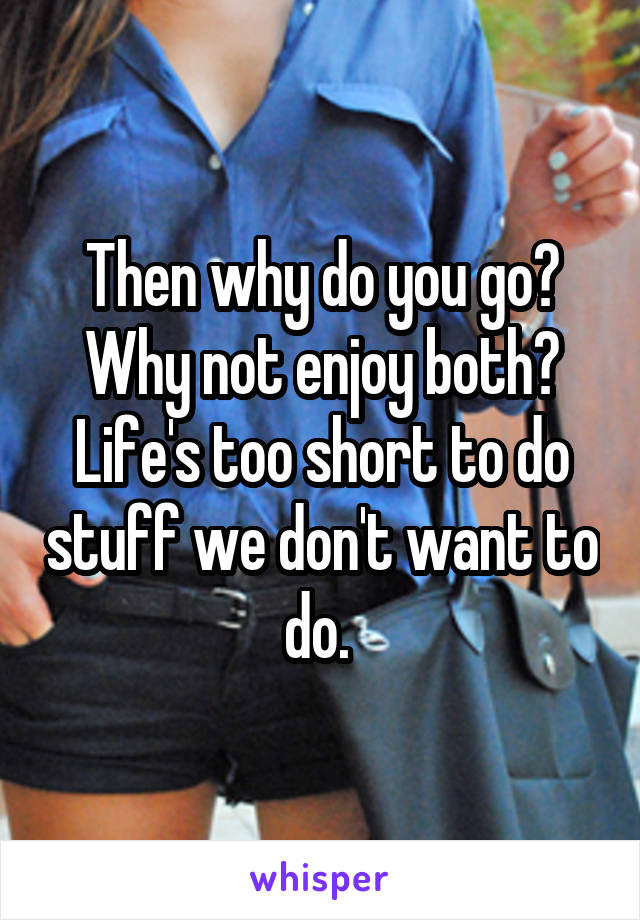 Then why do you go? Why not enjoy both? Life's too short to do stuff we don't want to do. 